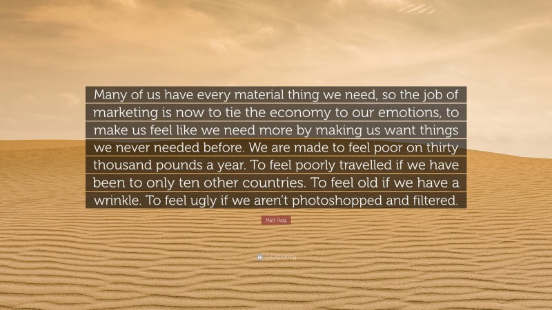 Matt Haig Quote: “Many of us have every material thing we need, so the job of marketing is now to tie the economy to our emotions, to make us feel like we need more by making us want things we never needed before. We are made to feel poor on thirty thousand pounds a year. To feel poorly travelled if we have been to only ten other countries. To feel old if we have a wrinkle. To feel ugly if we aren’t photoshopped and filtered.”