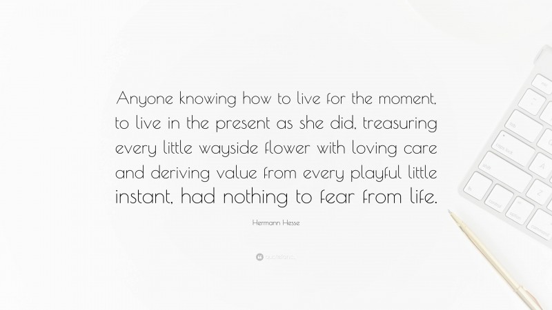 Hermann Hesse Quote: “Anyone knowing how to live for the moment, to live in the present as she did, treasuring every little wayside flower with loving care and deriving value from every playful little instant, had nothing to fear from life.”