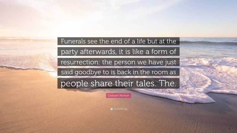 Graham Norton Quote: “Funerals see the end of a life but at the party afterwards, it is like a form of resurrection: the person we have just said goodbye to is back in the room as people share their tales. The.”