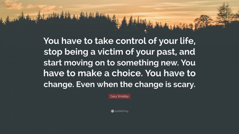 Gary Smalley Quote: “You have to take control of your life, stop being a victim of your past, and start moving on to something new. You have to make a choice. You have to change. Even when the change is scary.”