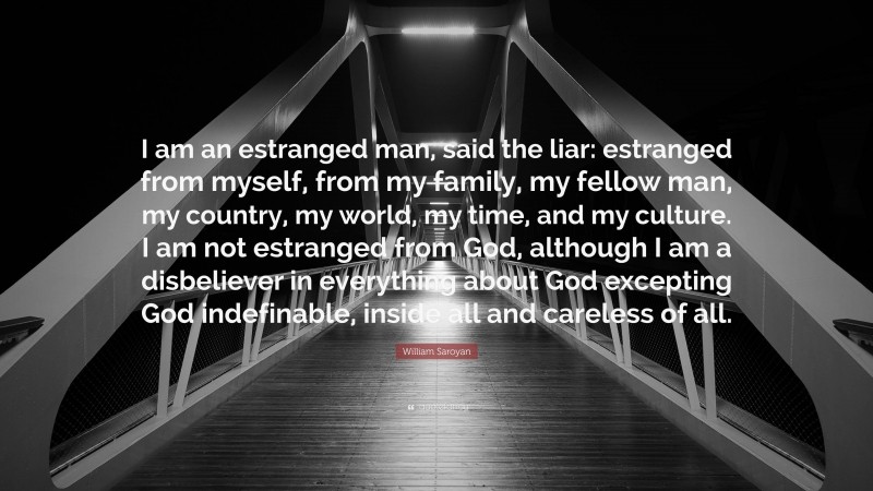 William Saroyan Quote: “I am an estranged man, said the liar: estranged from myself, from my family, my fellow man, my country, my world, my time, and my culture. I am not estranged from God, although I am a disbeliever in everything about God excepting God indefinable, inside all and careless of all.”