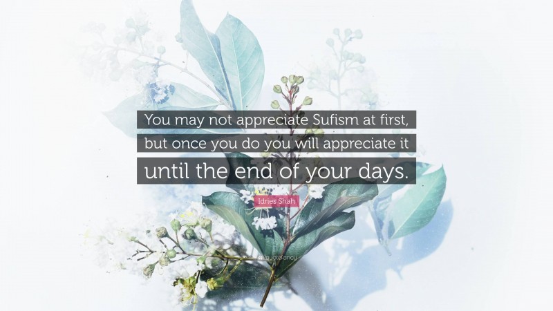 Idries Shah Quote: “You may not appreciate Sufism at first, but once you do you will appreciate it until the end of your days.”