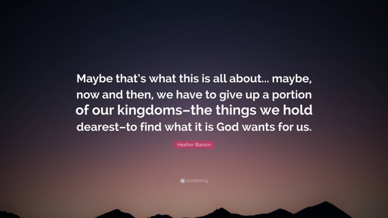 Heather Blanton Quote: “Maybe that’s what this is all about... maybe, now and then, we have to give up a portion of our kingdoms–the things we hold dearest–to find what it is God wants for us.”