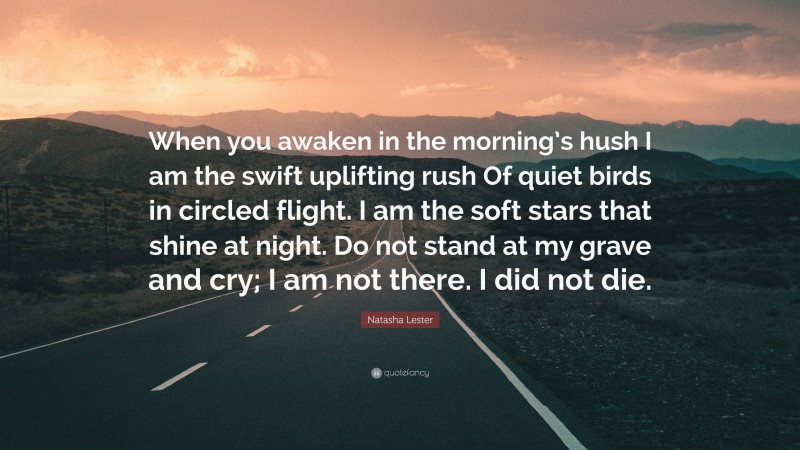 Natasha Lester Quote: “When you awaken in the morning’s hush I am the swift uplifting rush Of quiet birds in circled flight. I am the soft stars that shine at night. Do not stand at my grave and cry; I am not there. I did not die.”
