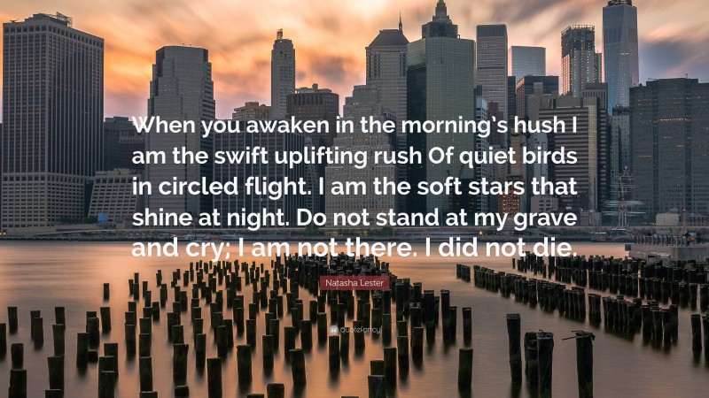 Natasha Lester Quote: “When you awaken in the morning’s hush I am the swift uplifting rush Of quiet birds in circled flight. I am the soft stars that shine at night. Do not stand at my grave and cry; I am not there. I did not die.”