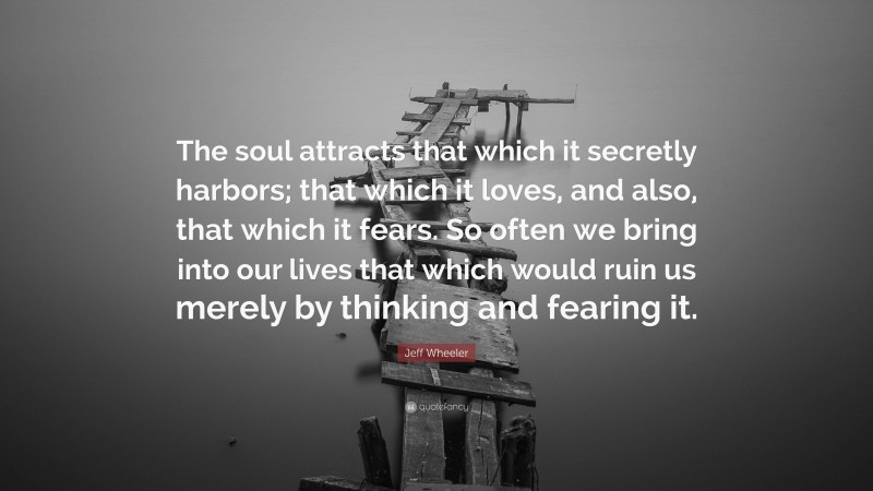 Jeff Wheeler Quote: “The soul attracts that which it secretly harbors; that which it loves, and also, that which it fears. So often we bring into our lives that which would ruin us merely by thinking and fearing it.”