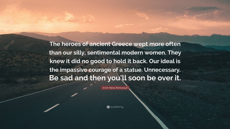Erich Maria Remarque Quote: “The heroes of ancient Greece wept more often than our silly, sentimental modern women. They knew it did no good to hold it back. Our ideal is the impassive courage of a statue. Unnecessary. Be sad and then you’ll soon be over it.”