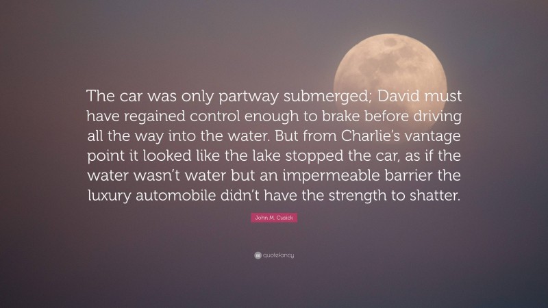 John M. Cusick Quote: “The car was only partway submerged; David must have regained control enough to brake before driving all the way into the water. But from Charlie’s vantage point it looked like the lake stopped the car, as if the water wasn’t water but an impermeable barrier the luxury automobile didn’t have the strength to shatter.”