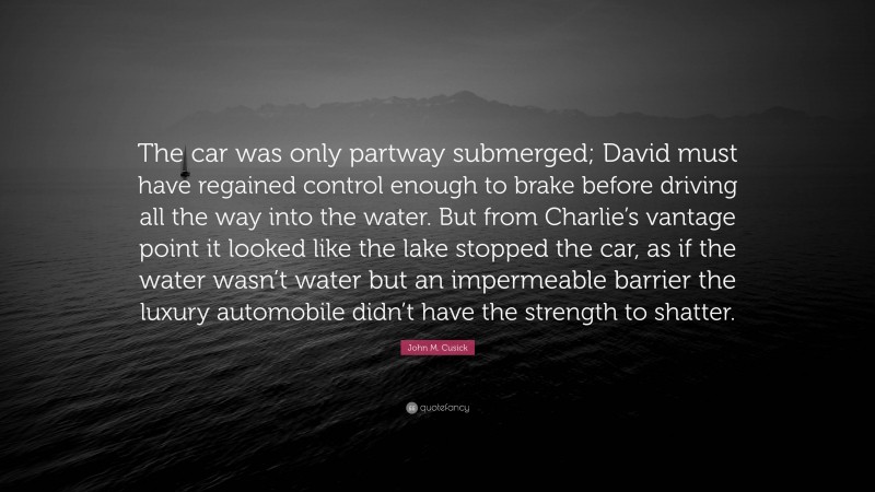 John M. Cusick Quote: “The car was only partway submerged; David must have regained control enough to brake before driving all the way into the water. But from Charlie’s vantage point it looked like the lake stopped the car, as if the water wasn’t water but an impermeable barrier the luxury automobile didn’t have the strength to shatter.”