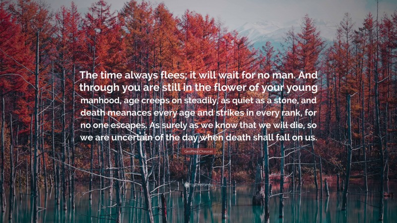 Geoffrey Chaucer Quote: “The time always flees; it will wait for no man. And through you are still in the flower of your young manhood, age creeps on steadily, as quiet as a stone, and death meanaces every age and strikes in every rank, for no one escapes. As surely as we know that we will die, so we are uncertain of the day when death shall fall on us.”