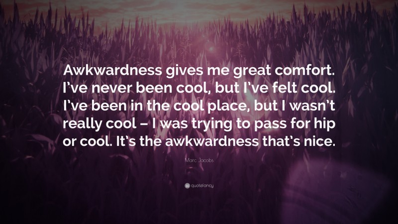 Marc Jacobs Quote: “Awkwardness gives me great comfort. I’ve never been cool, but I’ve felt cool. I’ve been in the cool place, but I wasn’t really cool – I was trying to pass for hip or cool. It’s the awkwardness that’s nice.”