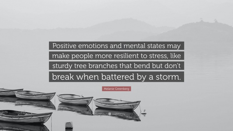 Melanie Greenberg Quote: “Positive emotions and mental states may make people more resilient to stress, like sturdy tree branches that bend but don’t break when battered by a storm.”
