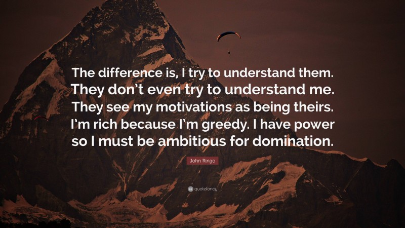 John Ringo Quote: “The difference is, I try to understand them. They don’t even try to understand me. They see my motivations as being theirs. I’m rich because I’m greedy. I have power so I must be ambitious for domination.”