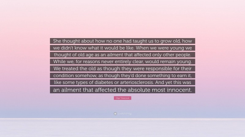 Olga Tokarczuk Quote: “She thought about how no one had taught us to grow old, how we didn’t know what it would be like. When we were young we thought of old age as an ailment that affected only other people. While we, for reasons never entirely clear, would remain young. We treated the old as though they were responsible for their condition somehow, as though they’d done something to earn it, like some types of diabetes or arteriosclerosis. And yet this was an ailment that affected the absolute most innocent.”