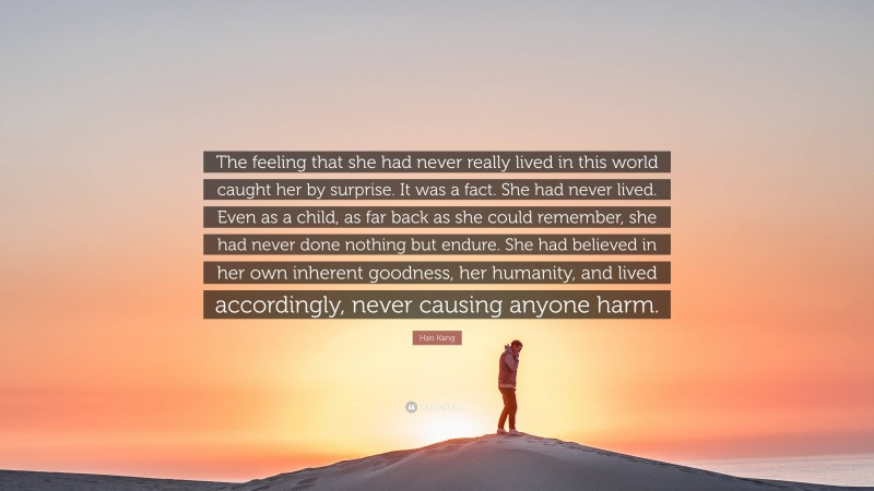 Han Kang Quote: “The feeling that she had never really lived in this world caught her by surprise. It was a fact. She had never lived. Even as a child, as far back as she could remember, she had never done nothing but endure. She had believed in her own inherent goodness, her humanity, and lived accordingly, never causing anyone harm.”