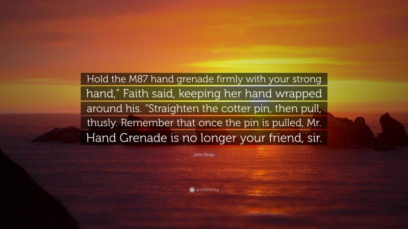 John Ringo Quote: “Hold the M87 hand grenade firmly with your strong hand,” Faith said, keeping her hand wrapped around his. “Straighten the cotter pin, then pull, thusly. Remember that once the pin is pulled, Mr. Hand Grenade is no longer your friend, sir.”