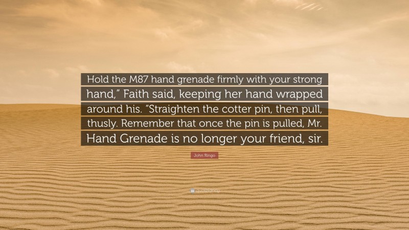 John Ringo Quote: “Hold the M87 hand grenade firmly with your strong hand,” Faith said, keeping her hand wrapped around his. “Straighten the cotter pin, then pull, thusly. Remember that once the pin is pulled, Mr. Hand Grenade is no longer your friend, sir.”