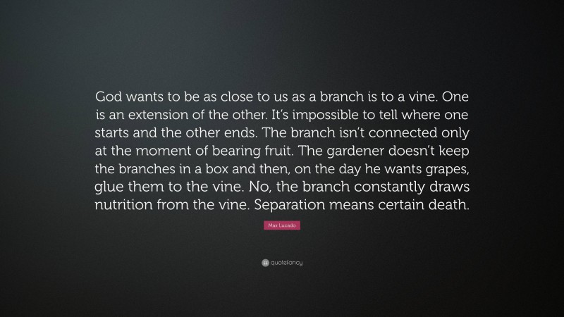 Max Lucado Quote: “God wants to be as close to us as a branch is to a vine. One is an extension of the other. It’s impossible to tell where one starts and the other ends. The branch isn’t connected only at the moment of bearing fruit. The gardener doesn’t keep the branches in a box and then, on the day he wants grapes, glue them to the vine. No, the branch constantly draws nutrition from the vine. Separation means certain death.”