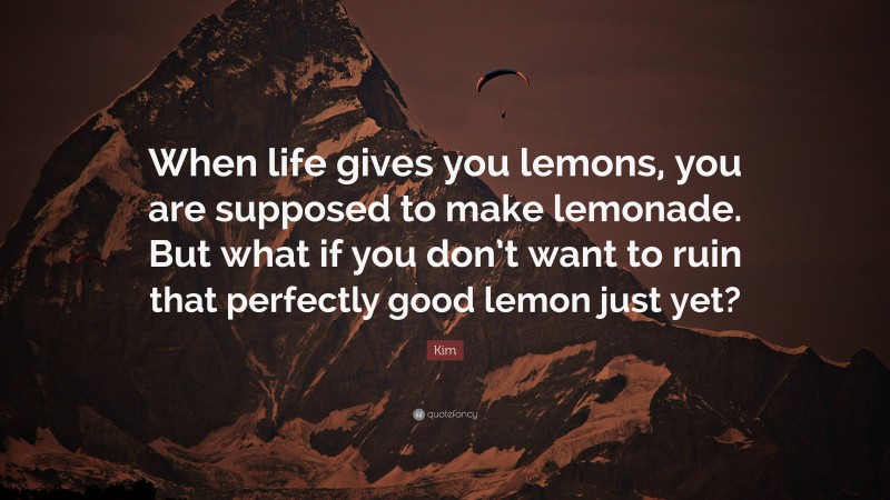 Kim Quote: “When life gives you lemons, you are supposed to make lemonade. But what if you don’t want to ruin that perfectly good lemon just yet?”