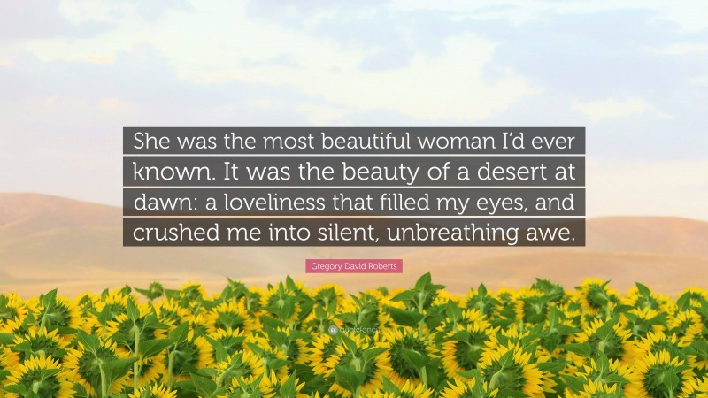 Gregory David Roberts Quote: “She was the most beautiful woman I’d ever known. It was the beauty of a desert at dawn: a loveliness that filled my eyes, and crushed me into silent, unbreathing awe.”