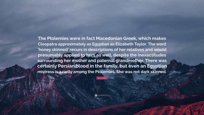 Stacy Schiff Quote: “The Ptolemies were in fact Macedonian Greek, which makes Cleopatra approximately as Egyptian as Elizabeth Taylor. The word ‘honey skinned’ recurs in descriptions of her relatives and would presumably applied to hers as well, despite the inexactitudes surrounding her mother and paternal grandmother. There was certainly Persian blood in the family, but even an Egyptian mistress is a rarity among the Ptolemies. She was not dark skinned.”