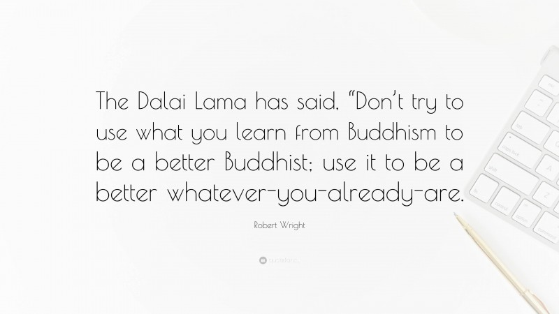 Robert Wright Quote: “The Dalai Lama has said, “Don’t try to use what you learn from Buddhism to be a better Buddhist; use it to be a better whatever-you-already-are.”
