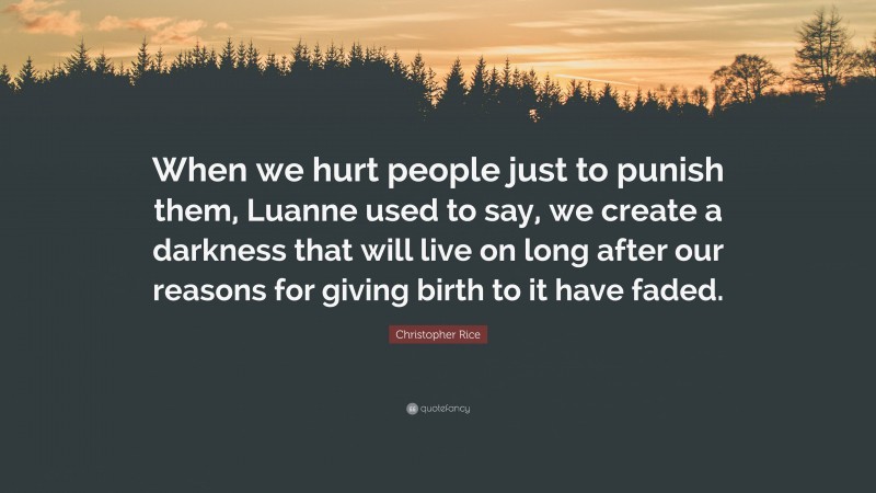 Christopher Rice Quote: “When we hurt people just to punish them, Luanne used to say, we create a darkness that will live on long after our reasons for giving birth to it have faded.”