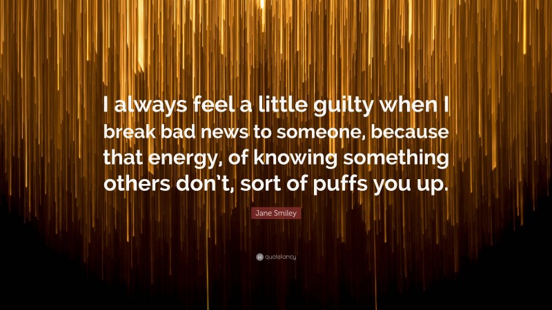 Jane Smiley Quote: “I always feel a little guilty when I break bad news to someone, because that energy, of knowing something others don’t, sort of puffs you up.”