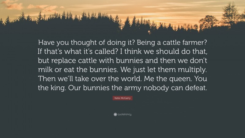 Katie McGarry Quote: “Have you thought of doing it? Being a cattle farmer? If that’s what it’s called? I think we should do that, but replace cattle with bunnies and then we don’t milk or eat the bunnies. We just let them multiply. Then we’ll take over the world. Me the queen. You the king. Our bunnies the army nobody can defeat.”