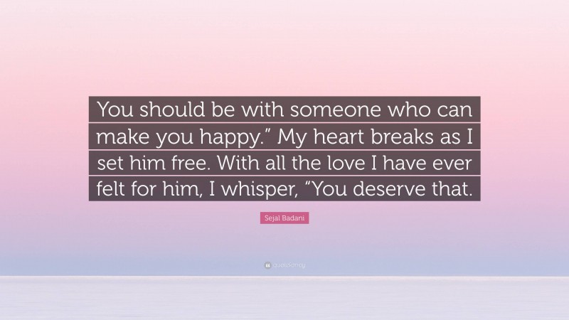 Sejal Badani Quote: “You should be with someone who can make you happy.” My heart breaks as I set him free. With all the love I have ever felt for him, I whisper, “You deserve that.”
