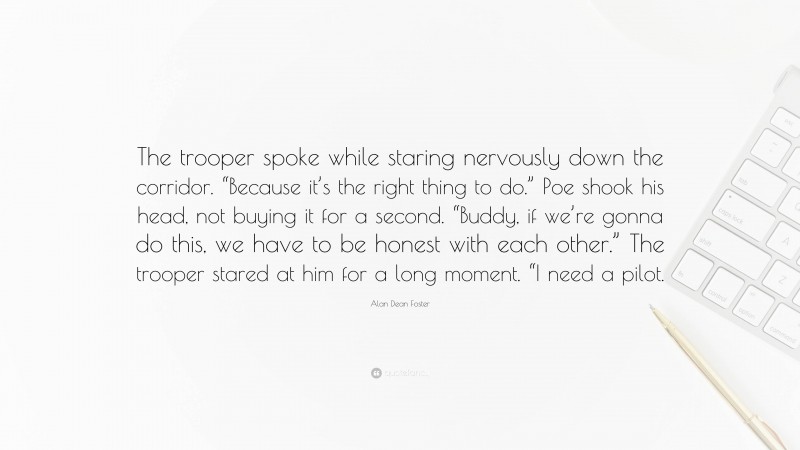 Alan Dean Foster Quote: “The trooper spoke while staring nervously down the corridor. “Because it’s the right thing to do.” Poe shook his head, not buying it for a second. “Buddy, if we’re gonna do this, we have to be honest with each other.” The trooper stared at him for a long moment. “I need a pilot.”