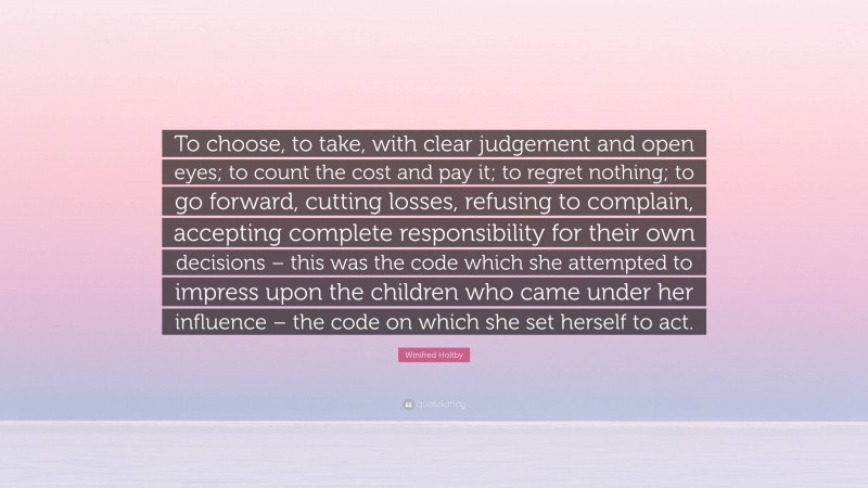 Winifred Holtby Quote: “To choose, to take, with clear judgement and open eyes; to count the cost and pay it; to regret nothing; to go forward, cutting losses, refusing to complain, accepting complete responsibility for their own decisions – this was the code which she attempted to impress upon the children who came under her influence – the code on which she set herself to act.”