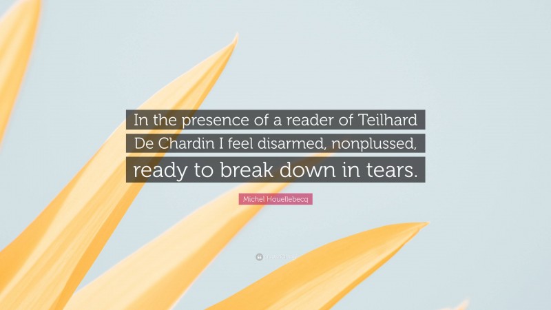 Michel Houellebecq Quote: “In the presence of a reader of Teilhard De Chardin I feel disarmed, nonplussed, ready to break down in tears.”
