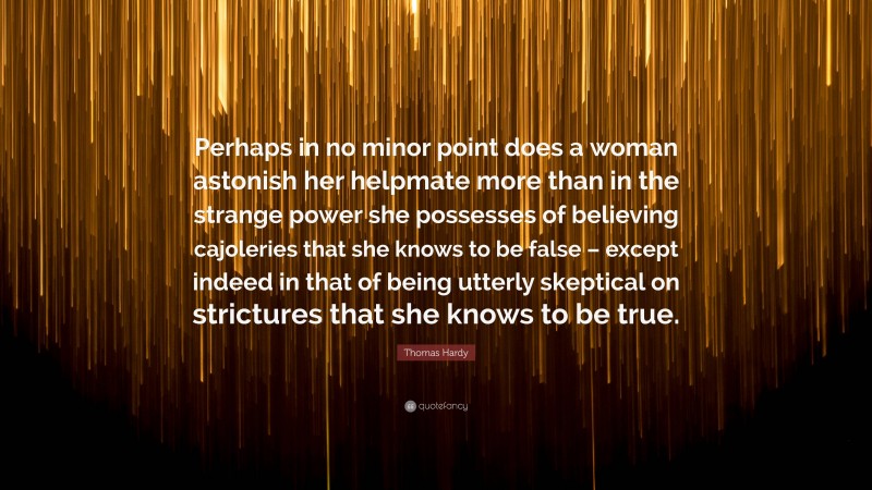 Thomas Hardy Quote: “Perhaps in no minor point does a woman astonish her helpmate more than in the strange power she possesses of believing cajoleries that she knows to be false – except indeed in that of being utterly skeptical on strictures that she knows to be true.”