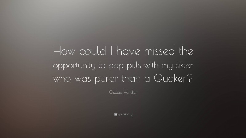 Chelsea Handler Quote: “How could I have missed the opportunity to pop pills with my sister who was purer than a Quaker?”