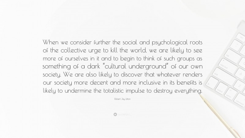 Robert Jay Lifton Quote: “When we consider further the social and psychological roots of the collective urge to kill the world, we are likely to see more of ourselves in it and to begin to think of such groups as something of a dark “cultural underground” of our own society. We are also likely to discover that whatever renders our society more decent and more inclusive in its benefits is likely to undermine the totalistic impulse to destroy everything.”