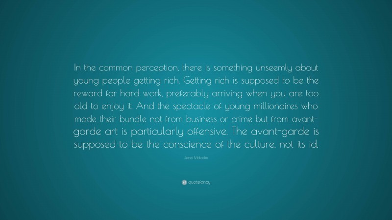 Janet Malcolm Quote: “In the common perception, there is something unseemly about young people getting rich. Getting rich is supposed to be the reward for hard work, preferably arriving when you are too old to enjoy it. And the spectacle of young millionaires who made their bundle not from business or crime but from avant-garde art is particularly offensive. The avant-garde is supposed to be the conscience of the culture, not its id.”