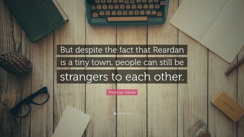 Sherman Alexie Quote: “But despite the fact that Reardan is a tiny town, people can still be strangers to each other.”