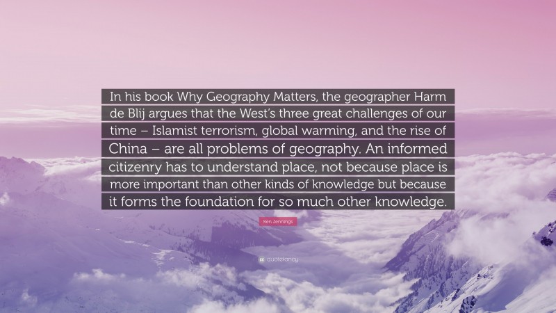 Ken Jennings Quote: “In his book Why Geography Matters, the geographer Harm de Blij argues that the West’s three great challenges of our time – Islamist terrorism, global warming, and the rise of China – are all problems of geography. An informed citizenry has to understand place, not because place is more important than other kinds of knowledge but because it forms the foundation for so much other knowledge.”