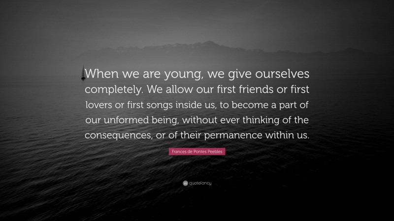 Frances de Pontes Peebles Quote: “When we are young, we give ourselves completely. We allow our first friends or first lovers or first songs inside us, to become a part of our unformed being, without ever thinking of the consequences, or of their permanence within us.”