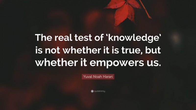 Yuval Noah Harari Quote: “The real test of ‘knowledge’ is not whether it is true, but whether it empowers us.”