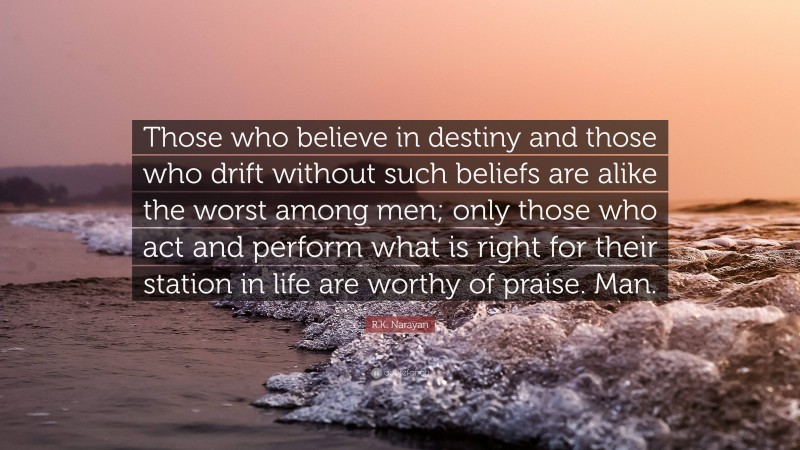 R.K. Narayan Quote: “Those who believe in destiny and those who drift without such beliefs are alike the worst among men; only those who act and perform what is right for their station in life are worthy of praise. Man.”
