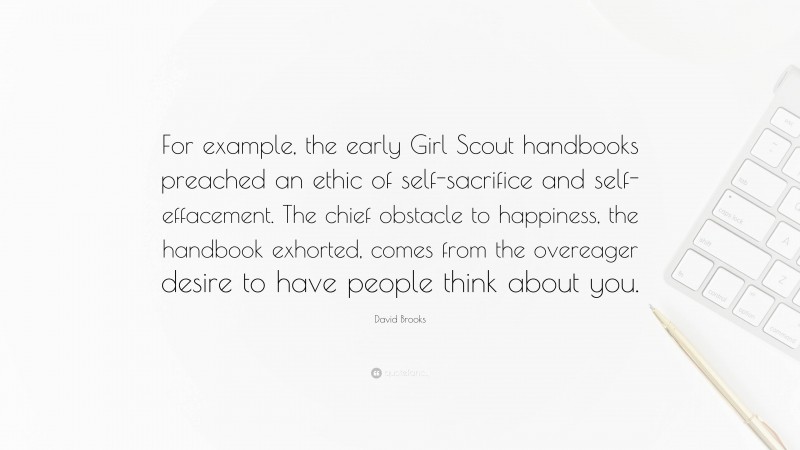 David Brooks Quote: “For example, the early Girl Scout handbooks preached an ethic of self-sacrifice and self-effacement. The chief obstacle to happiness, the handbook exhorted, comes from the overeager desire to have people think about you.”