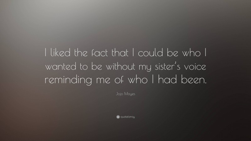 Jojo Moyes Quote: “I liked the fact that I could be who I wanted to be without my sister’s voice reminding me of who I had been.”