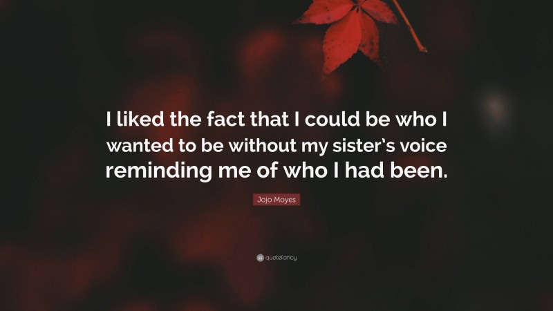 Jojo Moyes Quote: “I liked the fact that I could be who I wanted to be without my sister’s voice reminding me of who I had been.”