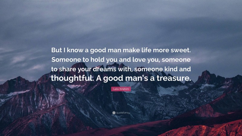 Laila Ibrahim Quote: “But I know a good man make life more sweet. Someone to hold you and love you, someone to share your dreams with, someone kind and thoughtful. A good man’s a treasure.”