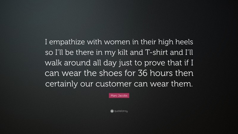 Marc Jacobs Quote: “I empathize with women in their high heels so I’ll be there in my kilt and T-shirt and I’ll walk around all day just to prove that if I can wear the shoes for 36 hours then certainly our customer can wear them.”