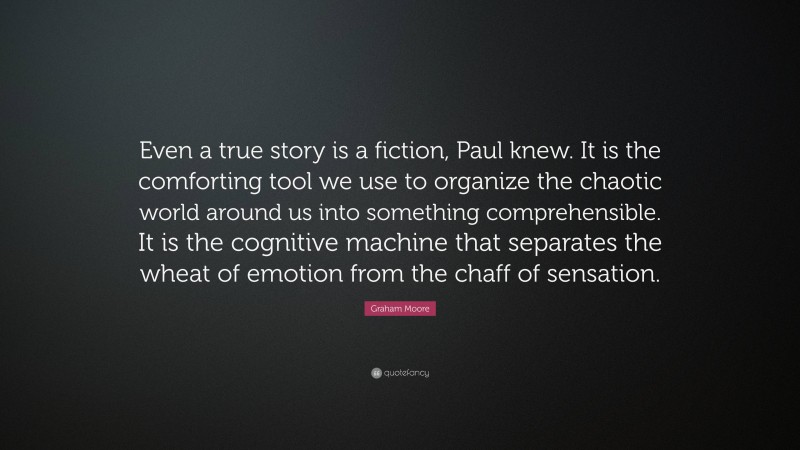 Graham Moore Quote: “Even a true story is a fiction, Paul knew. It is the comforting tool we use to organize the chaotic world around us into something comprehensible. It is the cognitive machine that separates the wheat of emotion from the chaff of sensation.”