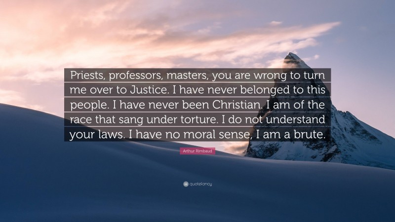 Arthur Rimbaud Quote: “Priests, professors, masters, you are wrong to turn me over to Justice. I have never belonged to this people. I have never been Christian. I am of the race that sang under torture. I do not understand your laws. I have no moral sense, I am a brute.”