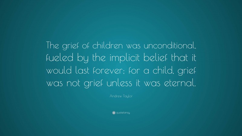 Andrew Taylor Quote: “The grief of children was unconditional, fueled by the implicit belief that it would last forever; for a child, grief was not grief unless it was eternal.”